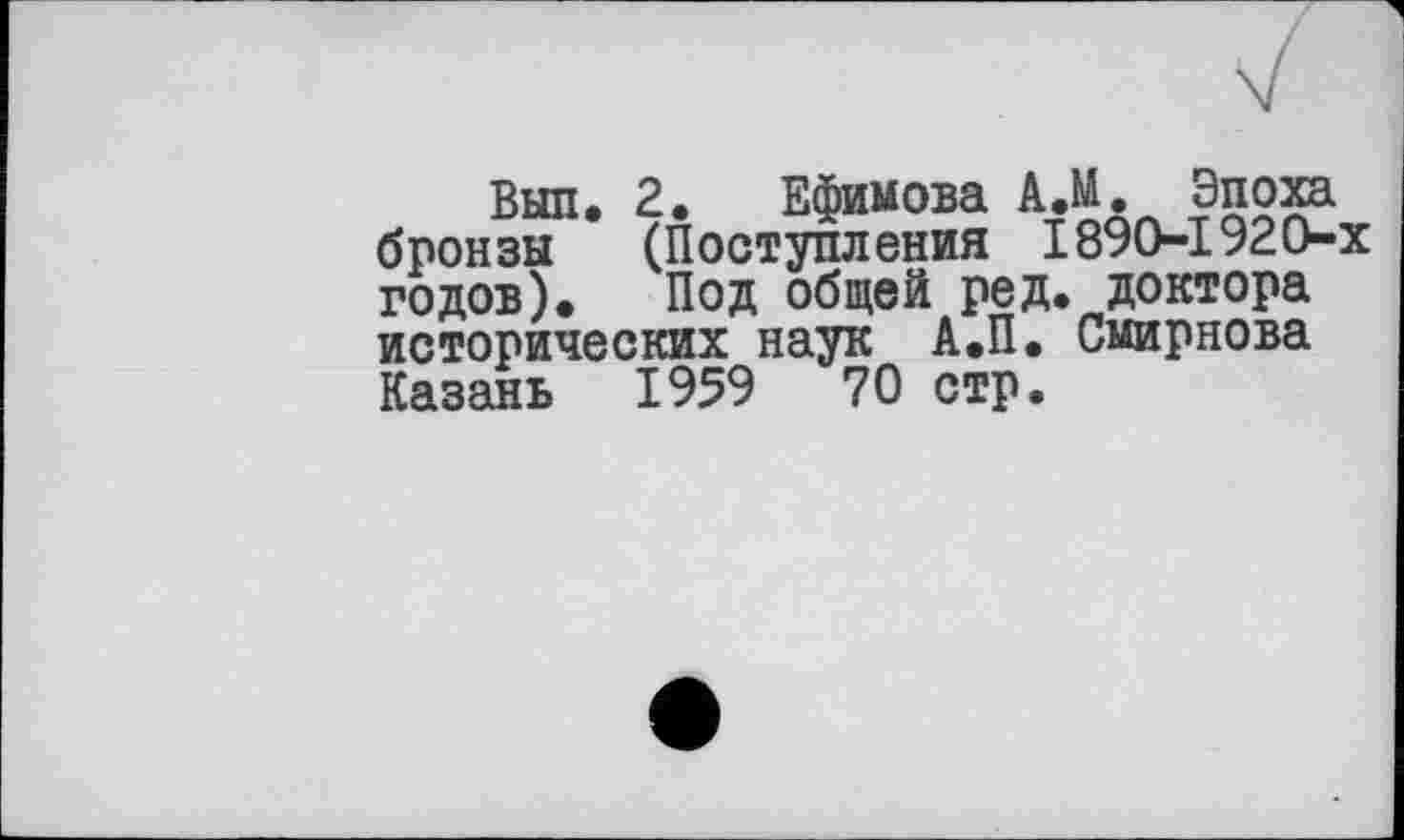 ﻿Выл. 2. Ефимова А.М. Эпоха бронзы (Поступления 1890-1920-х годов). Под общей ред. доктора исторических наук А.П. Смирнова Казань 1959	70 стр.